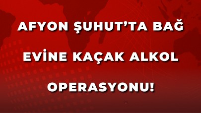 Afyon Şuhut’ta bağ evine kaçak alkol operasyonu!