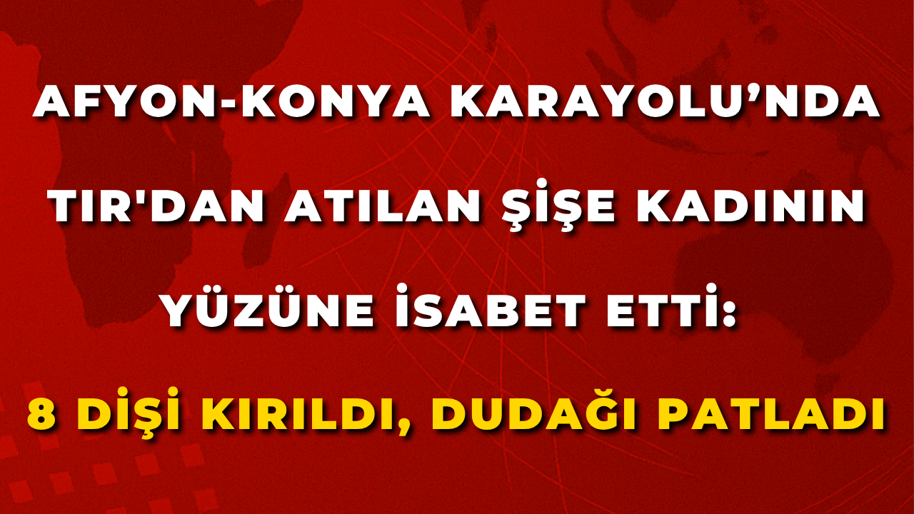 Afyon-Konya Karayolu’nda TIR'dan Atılan Şişe Kadının Yüzüne İsabet Etti: 8 Dişi Kırıldı, Dudağı Patladı