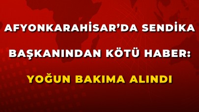 Afyonkarahisar’da Sendika Başkanından Kötü Haber: Yoğun Bakıma Alındı
