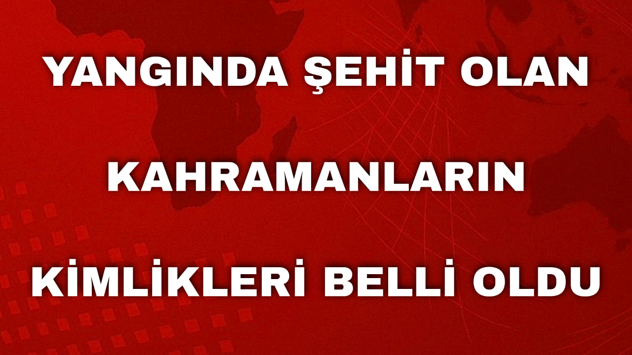 Yangında Şehit Olan Kahramanların Kimlikleri Belli Oldu