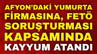 Afyon’daki Yumurta Firmasına, FETÖ Soruşturması Kapsamında Kayyum Atandı