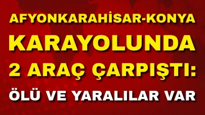 Afyonkarahisar-Konya Karayolunda 2 Araç Çarpıştı: Ölü ve Yaralılar Var