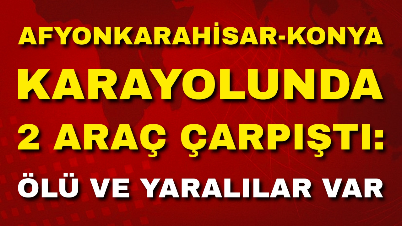 Afyonkarahisar-Konya Karayolunda 2 Araç Çarpıştı: Ölü ve Yaralılar Var