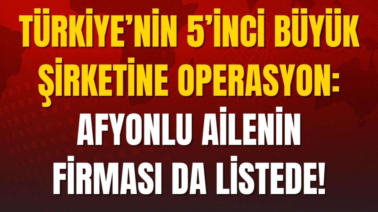 Türkiye’nin 5’inci Büyük Şirketine Operasyon: Afyonlu Ailenin Firması da Listede!